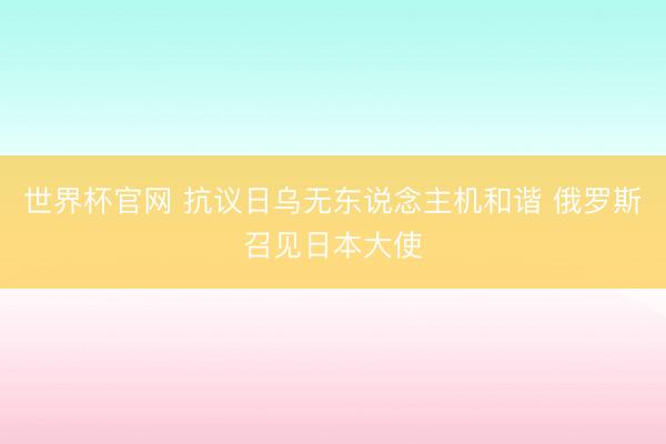 世界杯官网 抗议日乌无东说念主机和谐 俄罗斯召见日本大使