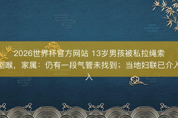 2026世界杯官方网站 13岁男孩被私拉绳索割喉，家属：仍有一段气管未找到；当地妇联已介入