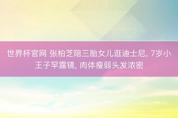世界杯官网 张柏芝陪三胎女儿逛迪士尼, 7岁小王子罕露镜, 肉体瘦弱头发浓密