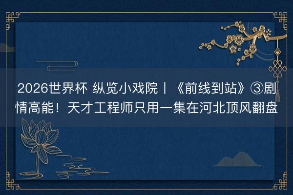 2026世界杯 纵览小戏院丨《前线到站》③剧情高能！天才工程师只用一集在河北顶风翻盘