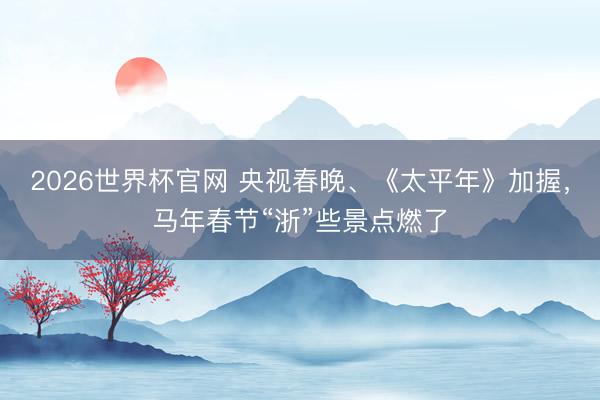 2026世界杯官网 央视春晚、《太平年》加握,马年春节“浙”些景点燃了