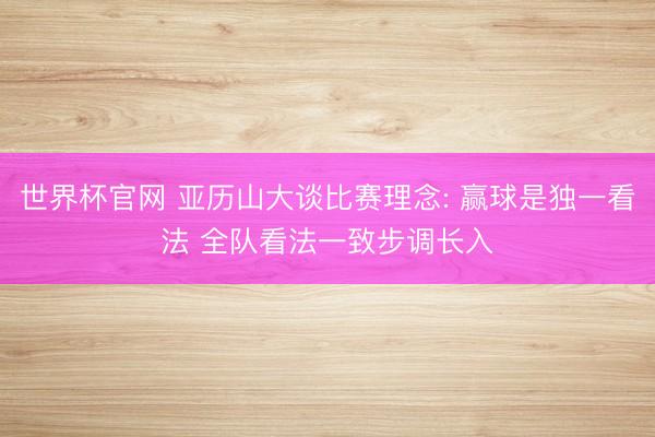 世界杯官网 亚历山大谈比赛理念: 赢球是独一看法 全队看法一致步调长入