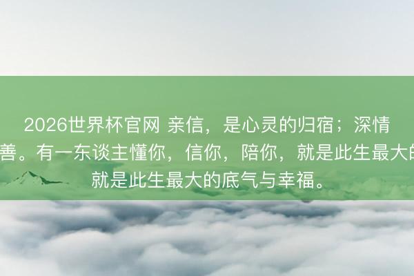 2026世界杯官网 亲信，是心灵的归宿；深情，是岁月的良善。有一东谈主懂你，信你，陪你，就是此生最大的底气与幸福。