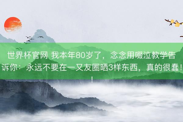 世界杯官网 我本年80岁了，念念用啜泣教学告诉你：永远不要在一又友圈晒3样东西，真的很蠢！
