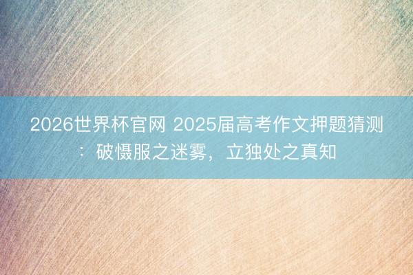 2026世界杯官网 2025届高考作文押题猜测：破慑服之迷雾，立独处之真知