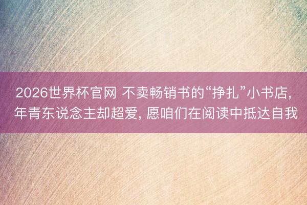 2026世界杯官网 不卖畅销书的“挣扎”小书店， 年青东说念主却超爱， 愿咱们在阅读中抵达自我