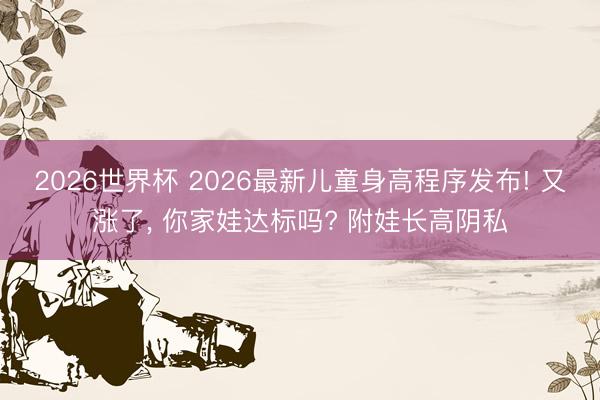 2026世界杯 2026最新儿童身高程序发布! 又涨了， 你家娃达标吗? 附娃长高阴私
