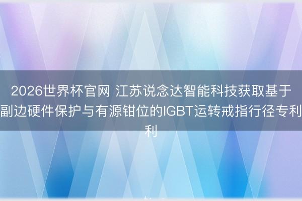 2026世界杯官网 江苏说念达智能科技获取基于副边硬件保护与有源钳位的IGBT运转戒指行径专利