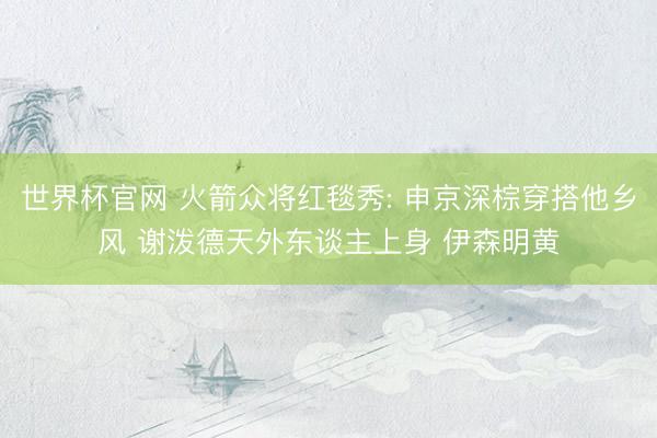 世界杯官网 火箭众将红毯秀: 申京深棕穿搭他乡风 谢泼德天外东谈主上身 伊森明黄