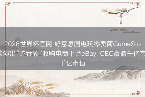 2026世界杯官网 好意思国电玩零卖商GameStop欲演出“蛇吞象”收购电商平台eBay， CEO豪赌千亿市值