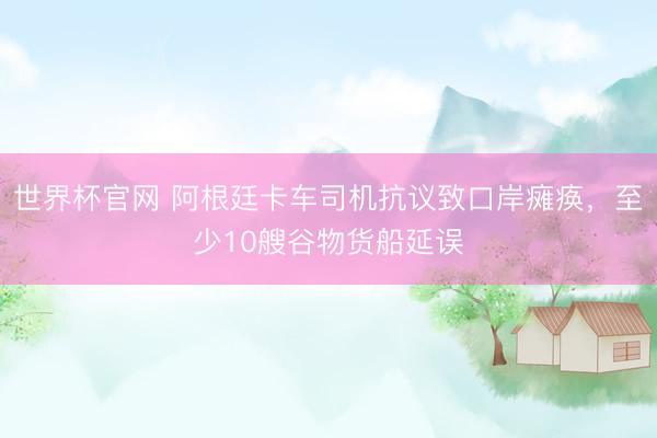 世界杯官网 阿根廷卡车司机抗议致口岸瘫痪，至少10艘谷物货船延误