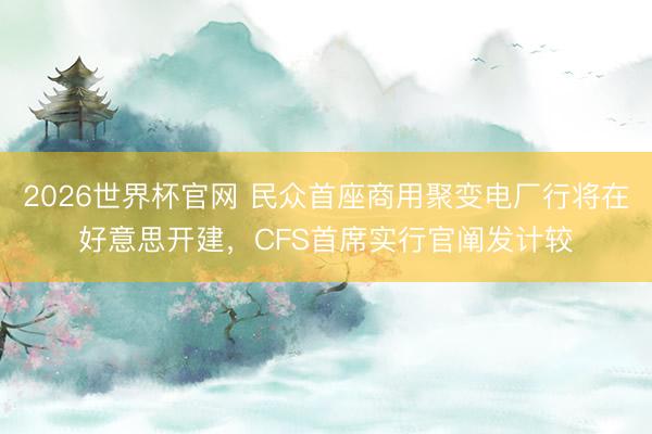 2026世界杯官网 民众首座商用聚变电厂行将在好意思开建，CFS首席实行官阐发计较