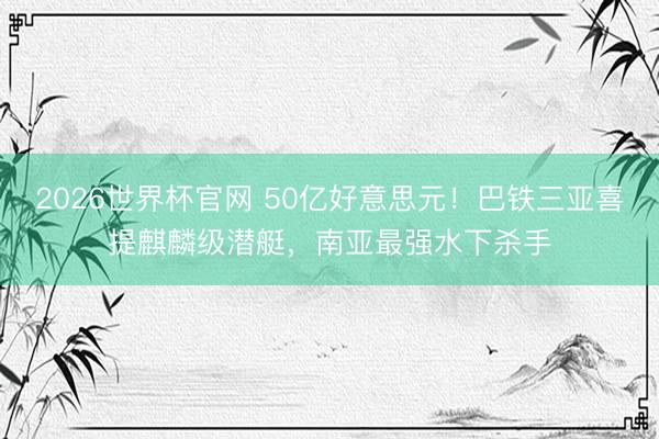 2026世界杯官网 50亿好意思元！巴铁三亚喜提麒麟级潜艇，南亚最强水下杀手