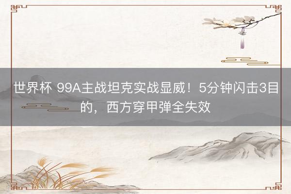 世界杯 99A主战坦克实战显威！5分钟闪击3目的，西方穿甲弹全失效