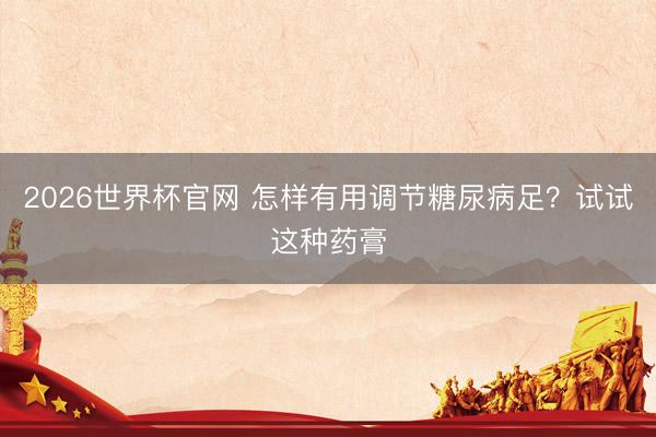 2026世界杯官网 怎样有用调节糖尿病足？试试这种药膏