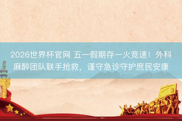 2026世界杯官网 五一假期存一火竞速！外科麻醉团队联手抢救，谨守急诊守护庶民安康