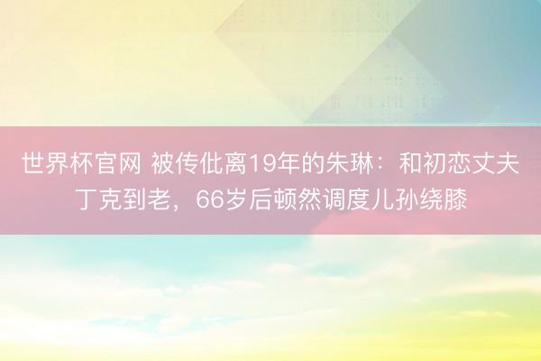 世界杯官网 被传仳离19年的朱琳：和初恋丈夫丁克到老，66岁后顿然调度儿孙绕膝