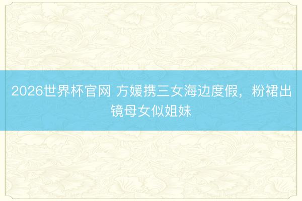 2026世界杯官网 方媛携三女海边度假，粉裙出镜母女似姐妹