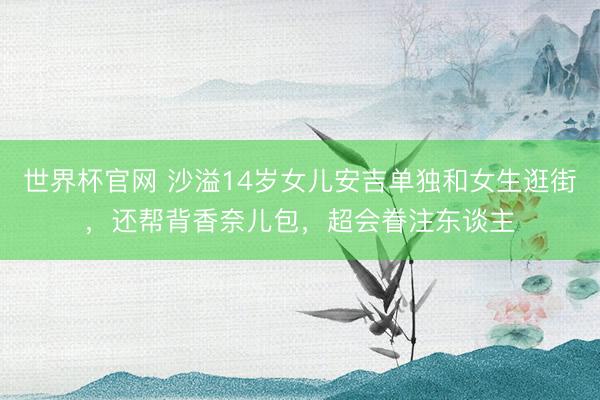 世界杯官网 沙溢14岁女儿安吉单独和女生逛街，还帮背香奈儿包，超会眷注东谈主