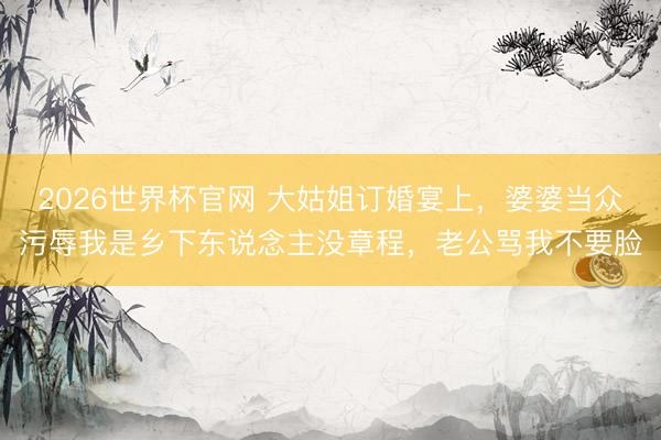 2026世界杯官网 大姑姐订婚宴上，婆婆当众污辱我是乡下东说念主没章程，老公骂我不要脸