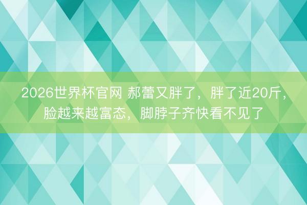 2026世界杯官网 郝蕾又胖了，胖了近20斤，脸越来越富态，脚脖子齐快看不见了