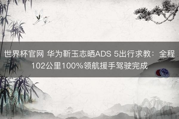世界杯官网 华为靳玉志晒ADS 5出行求教：全程102公里100%领航援手驾驶完成