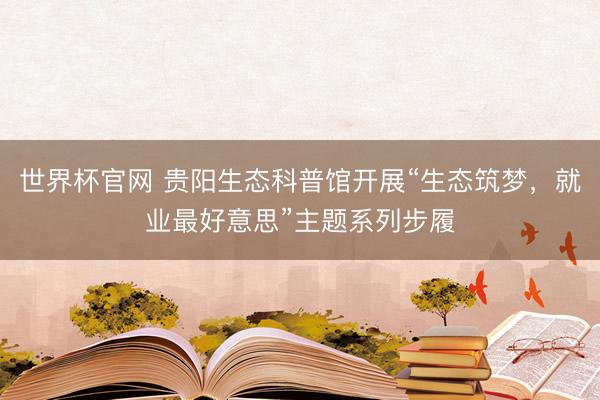 世界杯官网 贵阳生态科普馆开展“生态筑梦，就业最好意思”主题系列步履