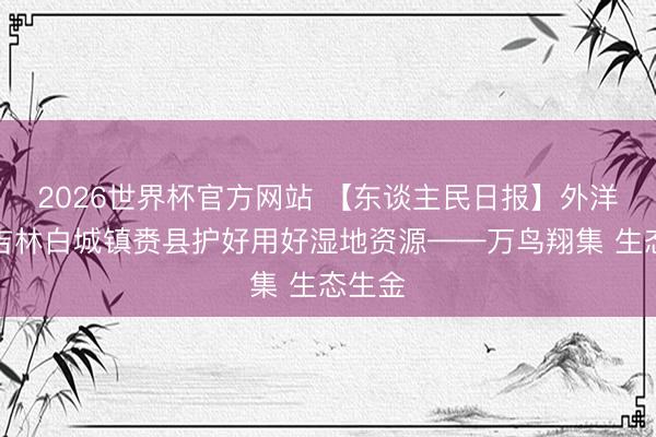 2026世界杯官方网站 【东谈主民日报】外洋版：吉林白城镇赉县护好用好湿地资源——万鸟翔集 生态生金