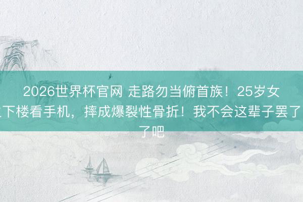 2026世界杯官网 走路勿当俯首族！25岁女生下楼看手机，摔成爆裂性骨折！我不会这辈子罢了吧