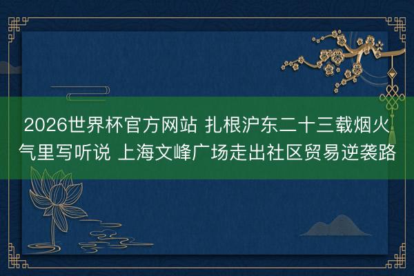 2026世界杯官方网站 扎根沪东二十三载烟火气里写听说 上海文峰广场走出社区贸易逆袭路