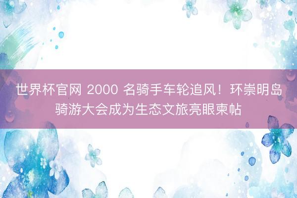 世界杯官网 2000 名骑手车轮追风！环崇明岛骑游大会成为生态文旅亮眼柬帖