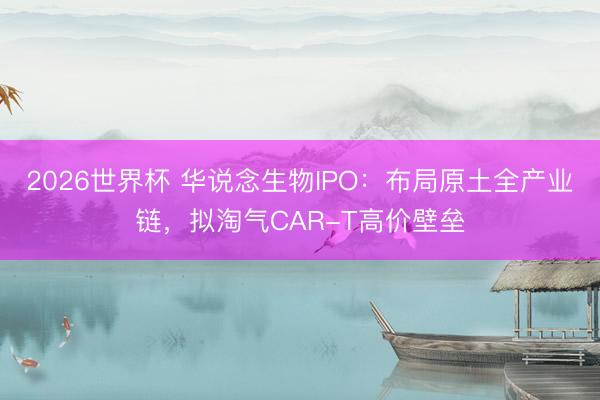 2026世界杯 华说念生物IPO：布局原土全产业链，拟淘气CAR-T高价壁垒