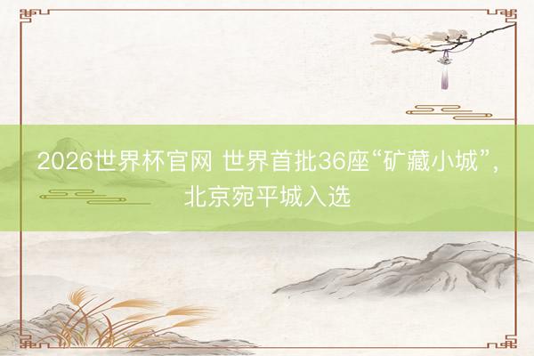 2026世界杯官网 世界首批36座“矿藏小城”，北京宛平城入选