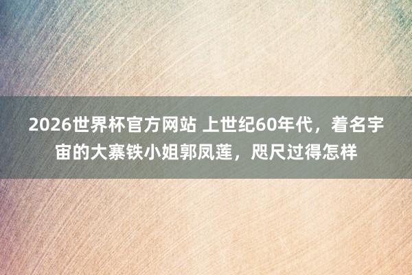 2026世界杯官方网站 上世纪60年代，着名宇宙的大寨铁小姐郭凤莲，咫尺过得怎样