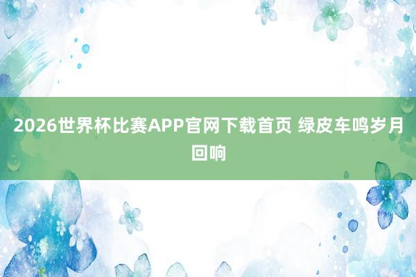 2026世界杯比赛APP官网下载首页 绿皮车鸣岁月回响