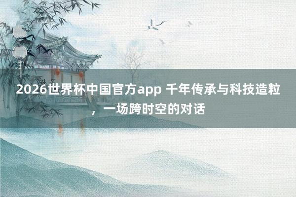 2026世界杯中国官方app 千年传承与科技造粒，一场跨时空的对话