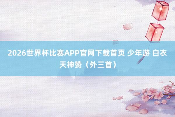 2026世界杯比赛APP官网下载首页 少年游 白衣天神赞（外三首）
