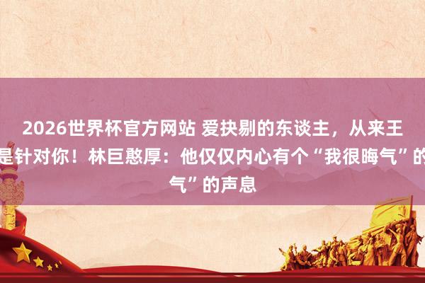 2026世界杯官方网站 爱抉剔的东谈主,从来王人不是针对你!林巨憨厚:他仅仅内心有个“我很晦气”的声息