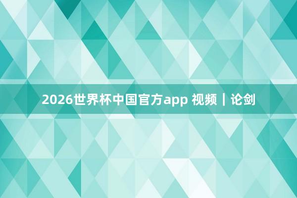 2026世界杯中国官方app 视频｜论剑