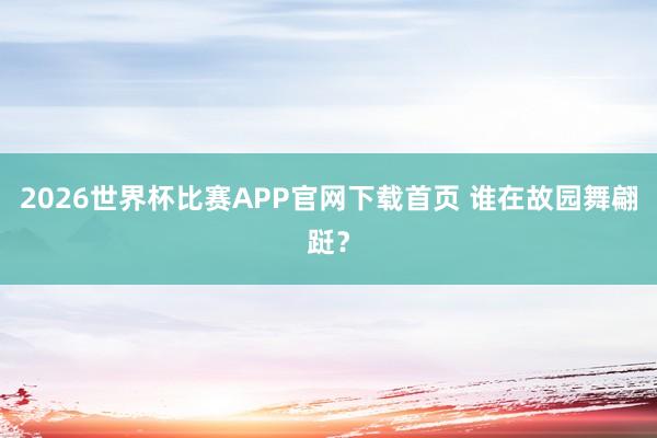 2026世界杯比赛APP官网下载首页 谁在故园舞翩跹？