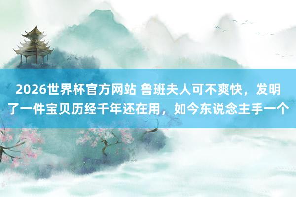 2026世界杯官方网站 鲁班夫人可不爽快，发明了一件宝贝历经千年还在用，如今东说念主手一个