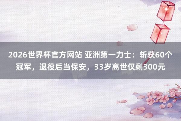 2026世界杯官方网站 亚洲第一力士：斩获60个冠军，退役后当保安，33岁离世仅剩300元