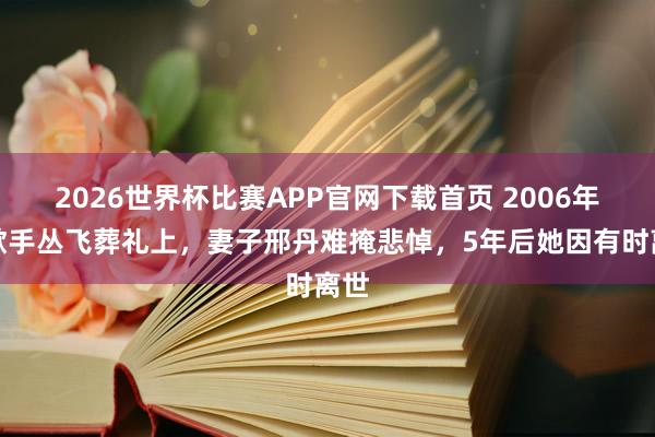 2026世界杯比赛APP官网下载首页 2006年，歌手丛飞葬礼上，妻子邢丹难掩悲悼，5年后她因有时离世