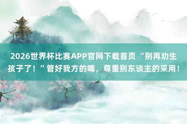 2026世界杯比赛APP官网下载首页 “别再劝生孩子了！”管好我方的嘴，尊重别东谈主的采用！