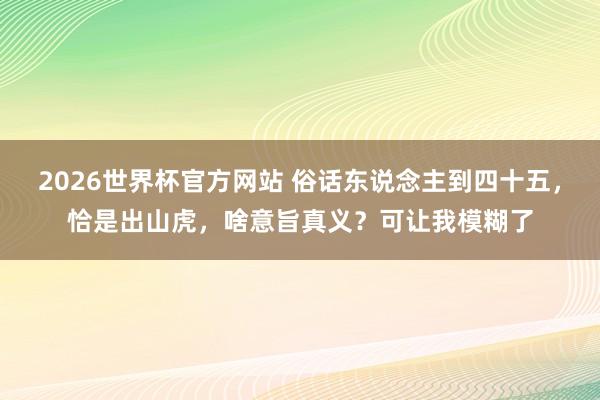 2026世界杯官方网站 俗话东说念主到四十五，恰是出山虎，啥意旨真义？可让我模糊了