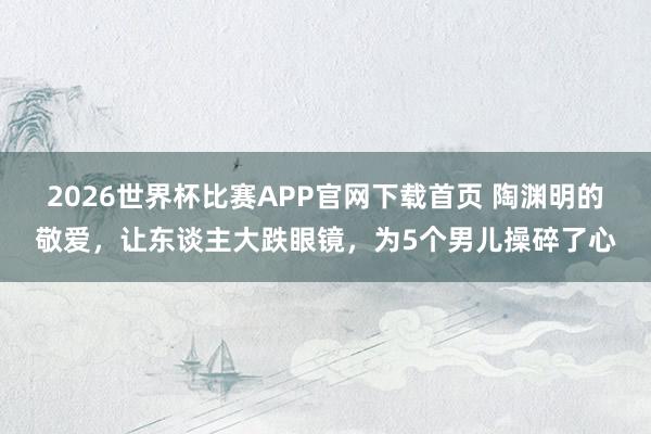 2026世界杯比赛APP官网下载首页 陶渊明的敬爱，让东谈主大跌眼镜，为5个男儿操碎了心