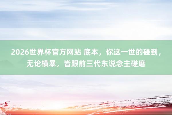 2026世界杯官方网站 底本，你这一世的碰到，无论横暴，皆跟前三代东说念主磋磨