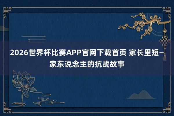 2026世界杯比赛APP官网下载首页 家长里短—家东说念主的抗战故事