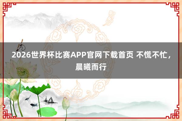 2026世界杯比赛APP官网下载首页 不慌不忙，晨曦而行