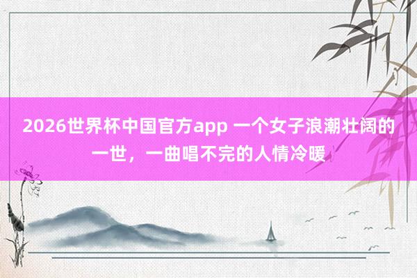 2026世界杯中国官方app 一个女子浪潮壮阔的一世，一曲唱不完的人情冷暖